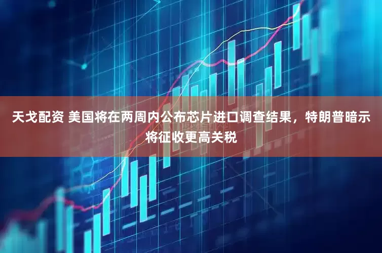 天戈配资 美国将在两周内公布芯片进口调查结果，特朗普暗示将征收更高关税