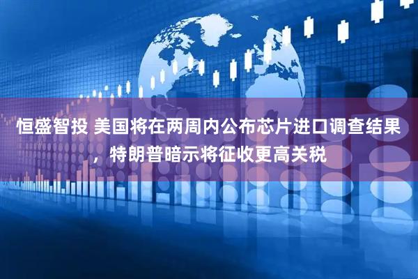 恒盛智投 美国将在两周内公布芯片进口调查结果，特朗普暗示将征收更高关税