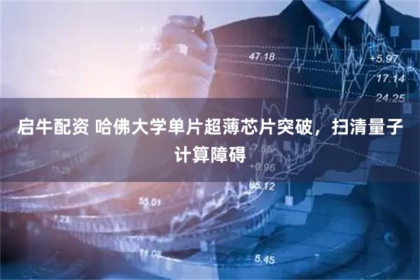 启牛配资 哈佛大学单片超薄芯片突破，扫清量子计算障碍