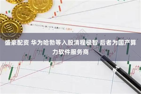 盛豪配资 华为哈勃等入股清程极智 后者为国产算力软件服务商