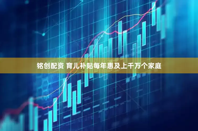 铭创配资 育儿补贴每年惠及上千万个家庭