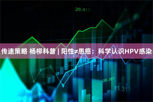 传速策略 杨柳科普 | 阳性≠患癌：科学认识HPV感染
