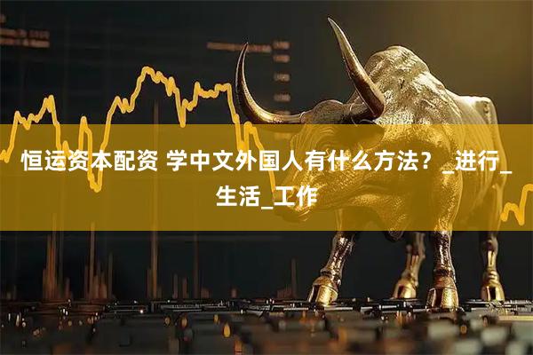 恒运资本配资 学中文外国人有什么方法？_进行_生活_工作