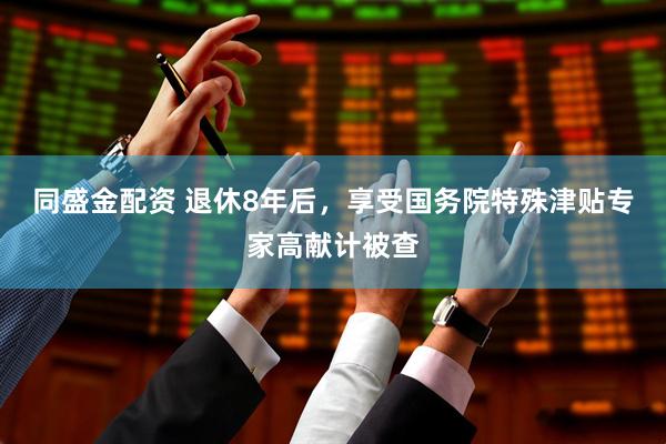 同盛金配资 退休8年后，享受国务院特殊津贴专家高献计被查