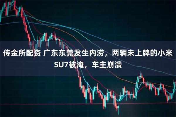 传金所配资 广东东莞发生内涝，两辆未上牌的小米SU7被淹，车主崩溃