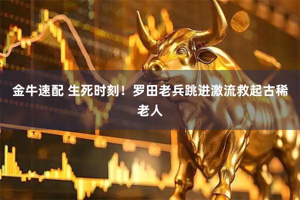 金牛速配 生死时刻！罗田老兵跳进激流救起古稀老人