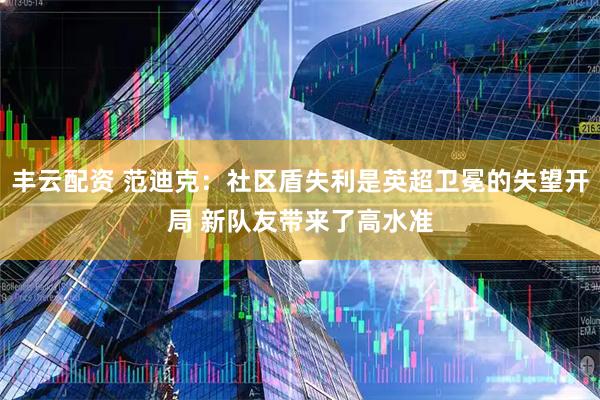 丰云配资 范迪克：社区盾失利是英超卫冕的失望开局 新队友带来了高水准