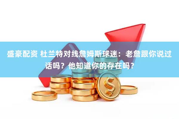 盛豪配资 杜兰特对线詹姆斯球迷：老詹跟你说过话吗？他知道你的存在吗？