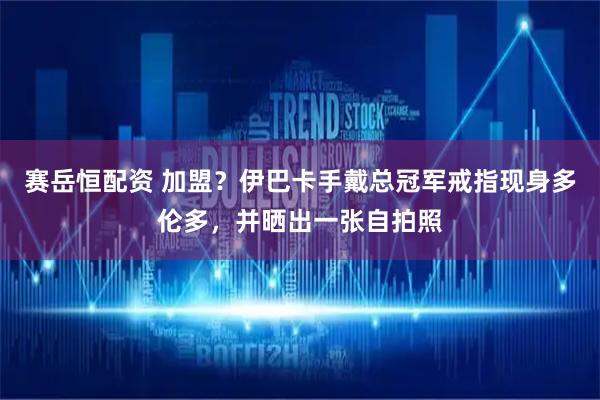 赛岳恒配资 加盟？伊巴卡手戴总冠军戒指现身多伦多，并晒出一张自拍照