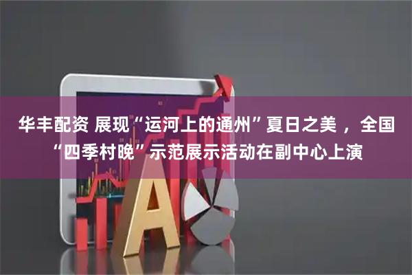 华丰配资 展现“运河上的通州”夏日之美 ，全国“四季村晚”示范展示活动在副中心上演