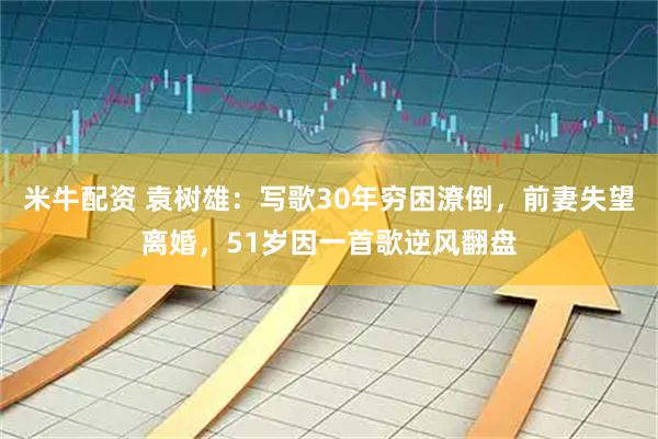 米牛配资 袁树雄：写歌30年穷困潦倒，前妻失望离婚，51岁因一首歌逆风翻盘