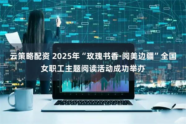 云策略配资 2025年“玫瑰书香·阅美边疆”全国女职工主题阅读活动成功举办