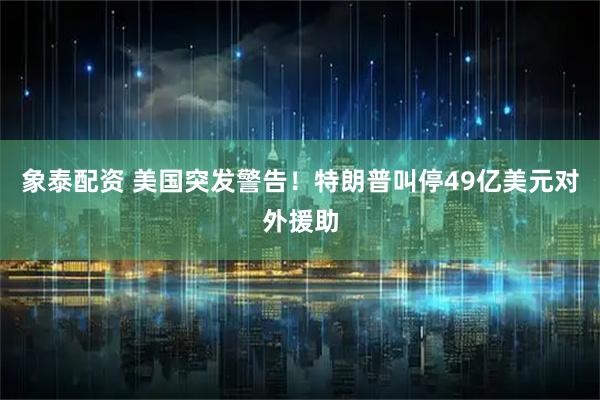象泰配资 美国突发警告！特朗普叫停49亿美元对外援助