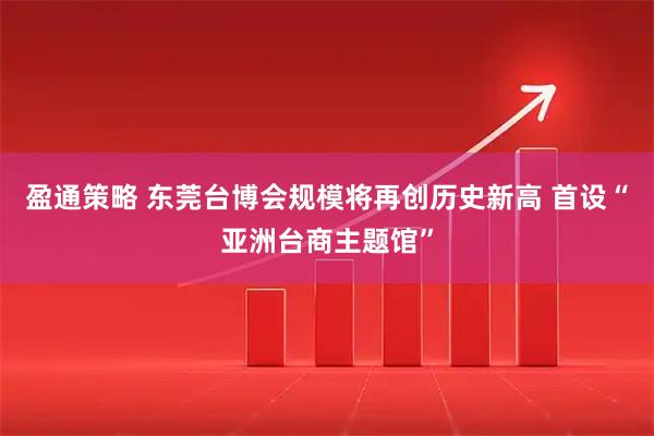 盈通策略 东莞台博会规模将再创历史新高 首设“亚洲台商主题馆”