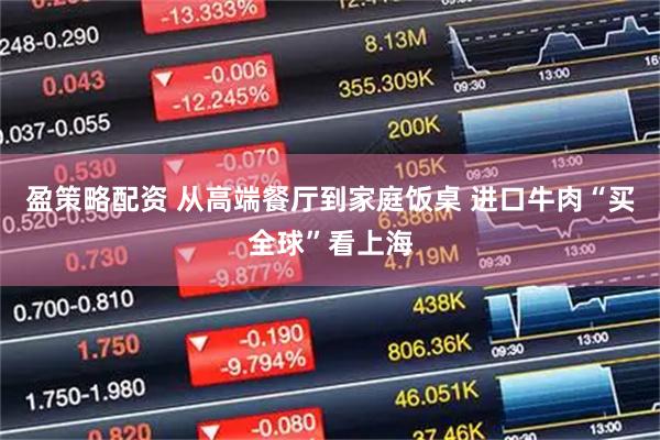 盈策略配资 从高端餐厅到家庭饭桌 进口牛肉“买全球”看上海