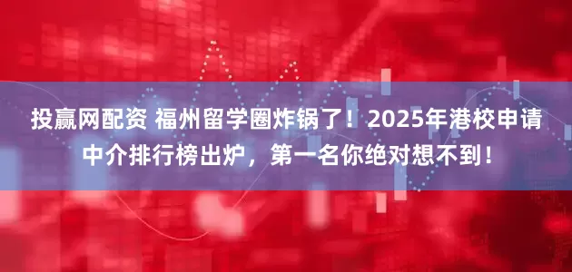 投赢网配资 福州留学圈炸锅了！2025年港校申请中介排行榜出炉，第一名你绝对想不到！