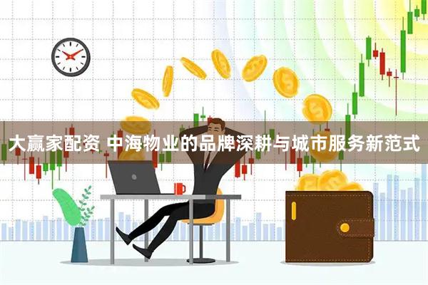 大赢家配资 中海物业的品牌深耕与城市服务新范式