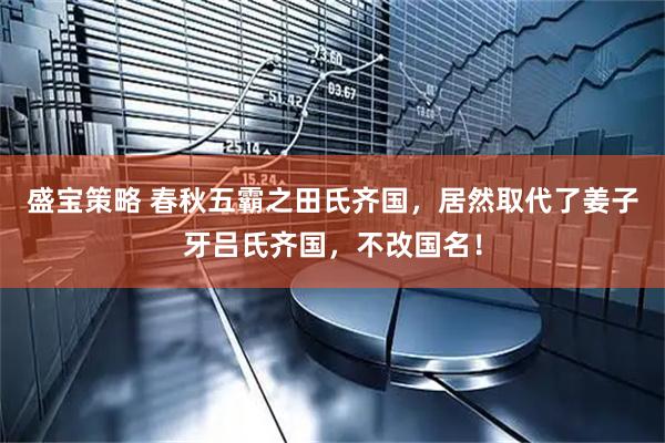盛宝策略 春秋五霸之田氏齐国，居然取代了姜子牙吕氏齐国，不改国名！